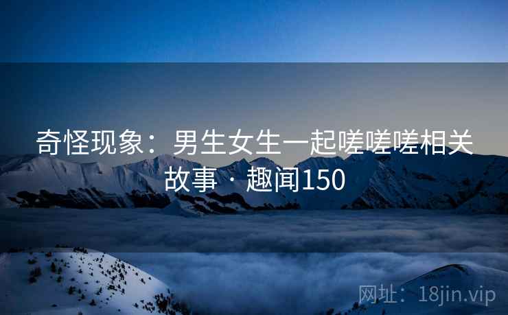 奇怪现象：男生女生一起嗟嗟嗟相关故事 · 趣闻150