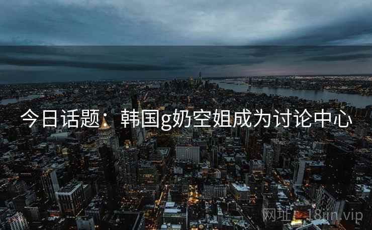 今日话题：韩国g奶空姐成为讨论中心