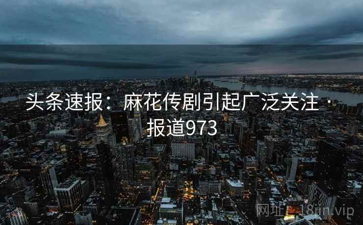 头条速报：麻花传剧引起广泛关注 · 报道973