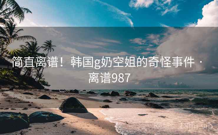 简直离谱！韩国g奶空姐的奇怪事件 · 离谱987