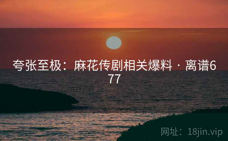 夸张至极:麻花传剧相关爆料 · 离谱677
