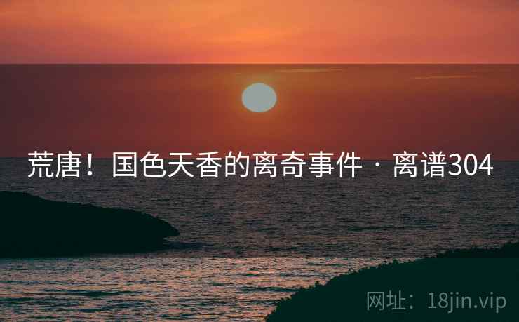 荒唐!国色天香的离奇事件 · 离谱304