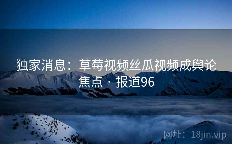 独家消息：草莓视频丝瓜视频成舆论焦点 · 报道96