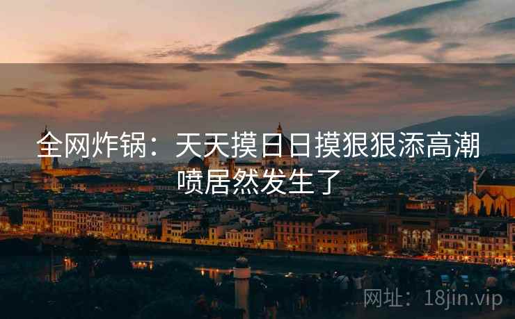 全网炸锅:天天摸日日摸狠狠添高潮喷居然发生了