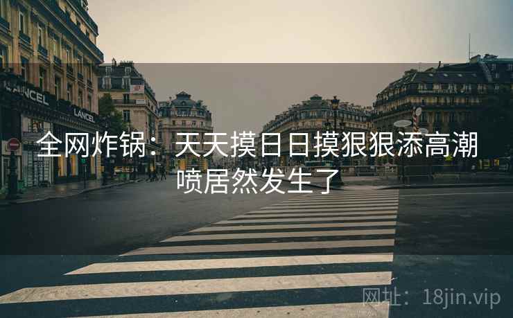 全网炸锅：天天摸日日摸狠狠添高潮喷居然发生了