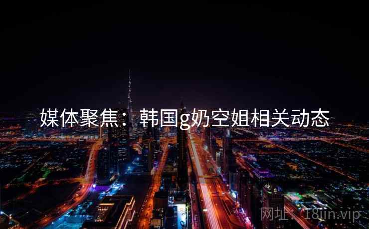 媒体聚焦：韩国g奶空姐相关动态