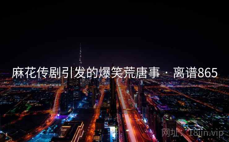 麻花传剧引发的爆笑荒唐事 · 离谱865