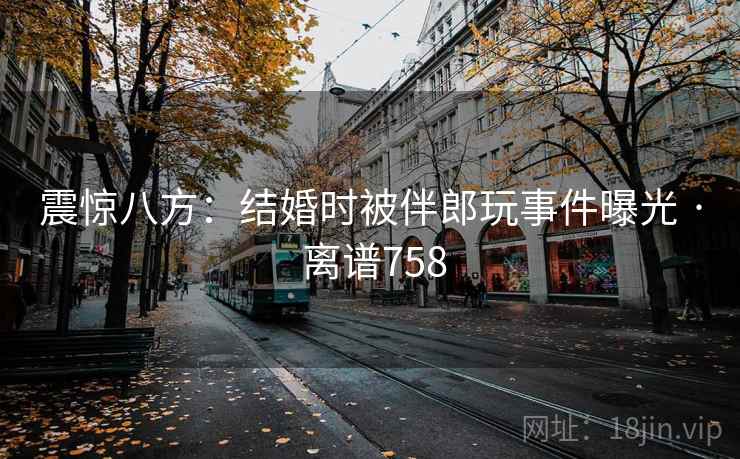 震惊八方:结婚时被伴郎玩事件曝光 · 离谱758