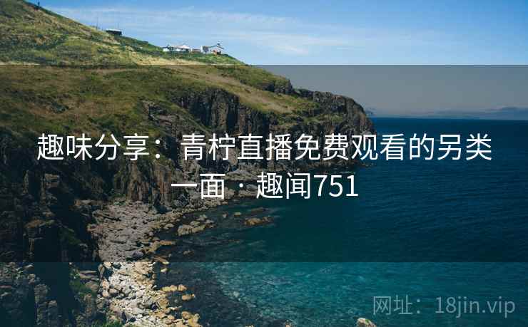 趣味分享:青柠直播免费观看的另类一面 · 趣闻751