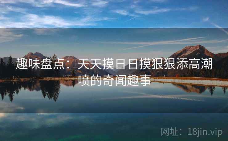 趣味盘点：天天摸日日摸狠狠添高潮喷的奇闻趣事