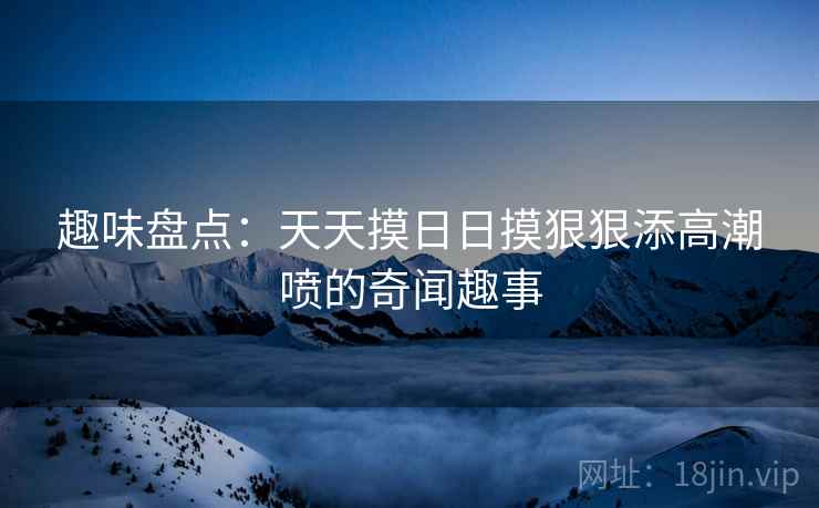 趣味盘点:天天摸日日摸狠狠添高潮喷的奇闻趣事