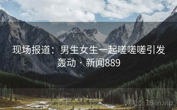 现场报道：男生女生一起嗟嗟嗟引发轰动 · 新闻889