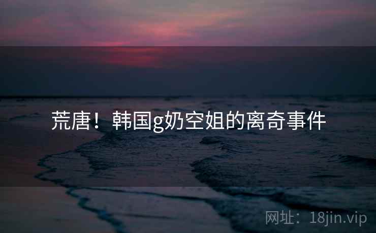 荒唐！韩国g奶空姐的离奇事件