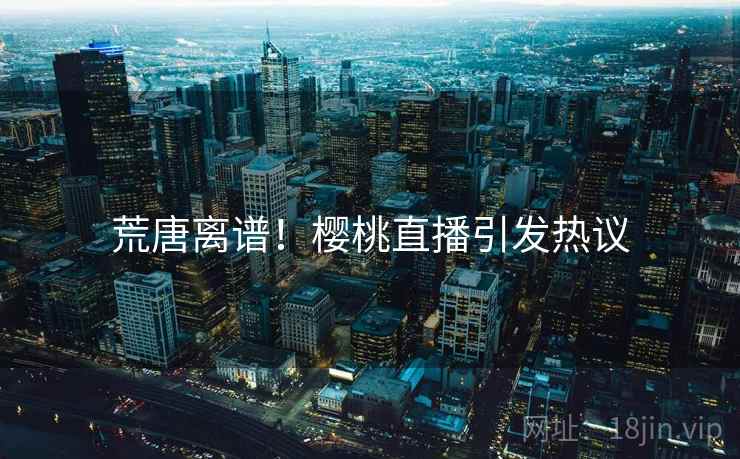 荒唐离谱！樱桃直播引发热议