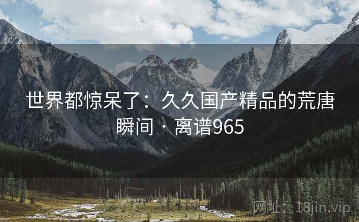 世界都惊呆了:久久国产精品的荒唐瞬间 · 离谱965
