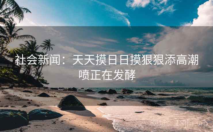 社会新闻:天天摸日日摸狠狠添高潮喷正在发酵
