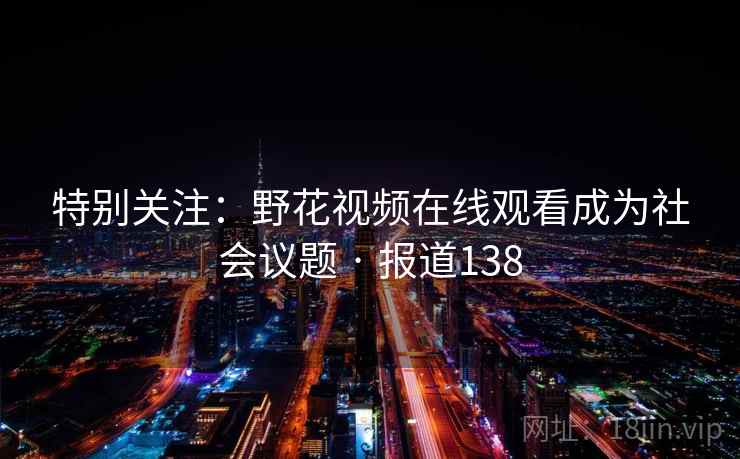 特别关注：野花视频在线观看成为社会议题 · 报道138