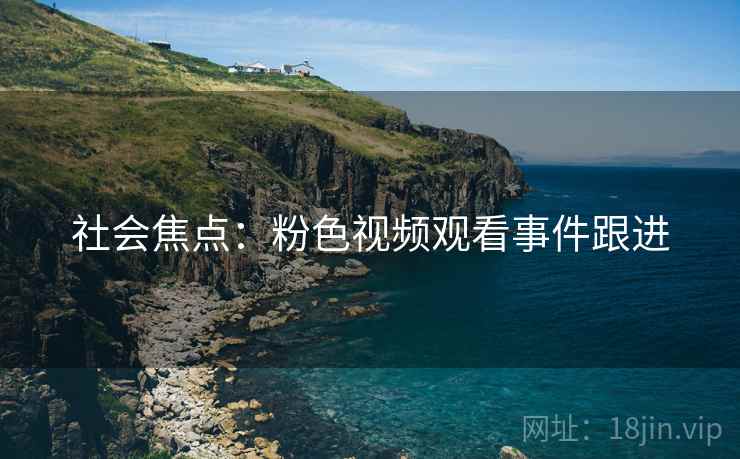 社会焦点：粉色视频观看事件跟进