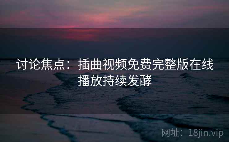 详细阅读:讨论焦点:插曲视频免费完整版在线播放持续发酵 讨论焦点:插曲视频免费完整版在线播放持续发酵