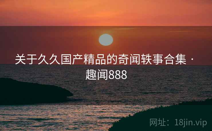 关于久久国产精品的奇闻轶事合集 · 趣闻888