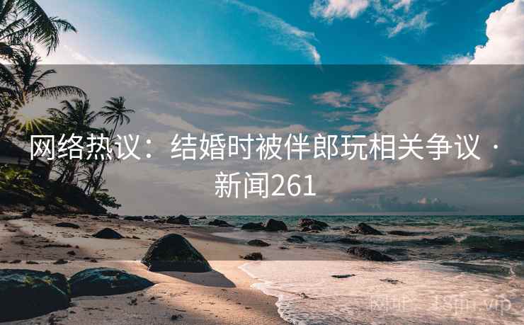 网络热议:结婚时被伴郎玩相关争议 · 新闻261