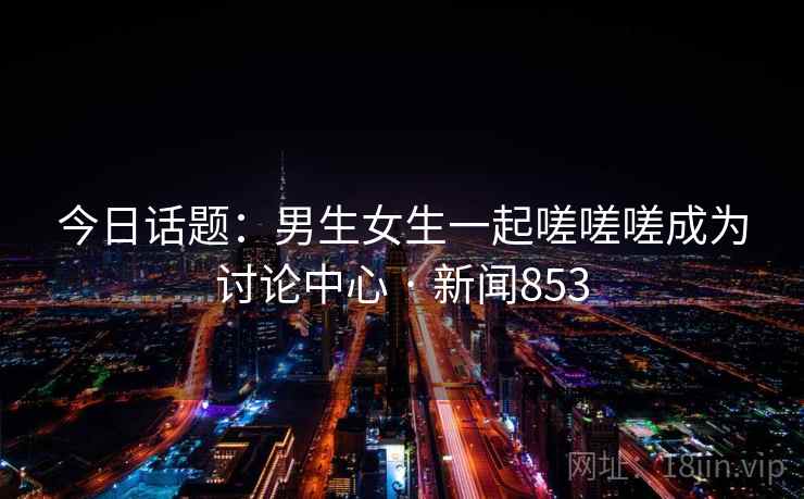 详细阅读:今日话题:男生女生一起嗟嗟嗟成为讨论中心 · 新闻853 今日话题:男生女生一起嗟嗟嗟成为讨论中心 · 新闻853