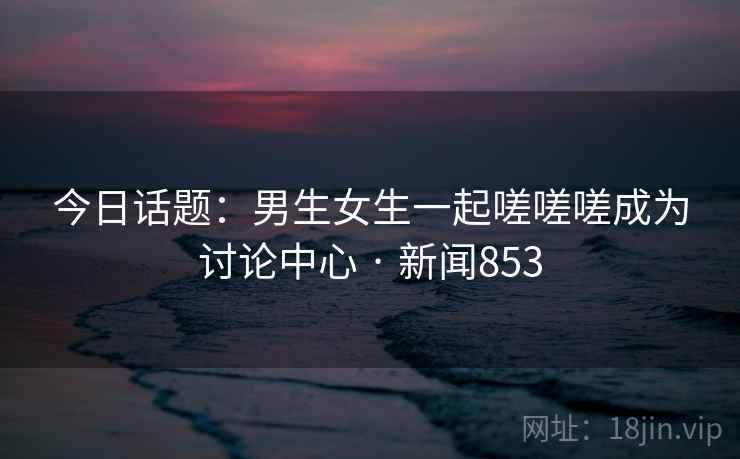 今日话题:男生女生一起嗟嗟嗟成为讨论中心 · 新闻853